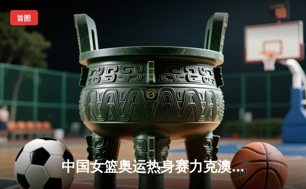 中国女篮奥运热身赛力克澳大利亚，李月汝狂砍26分率队逆转取胜