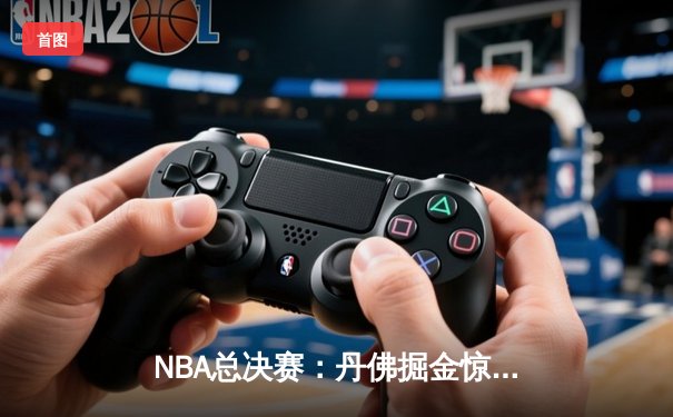 NBA总决赛：丹佛掘金惊险逆转，约基奇三双统治加时赛
