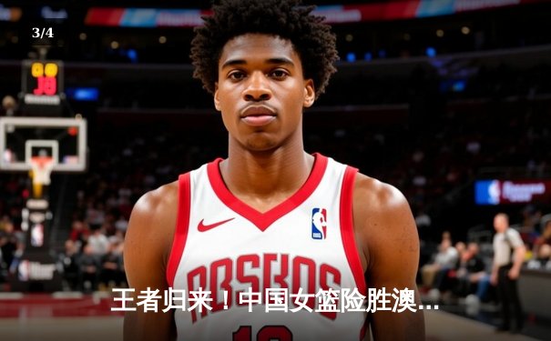 王者归来！中国女篮险胜澳大利亚，韩旭狂砍28分14篮板制霸内线 - 3