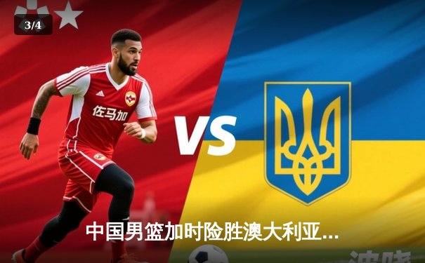 中国男篮加时险胜澳大利亚，周琦砍35分18篮板率队挺进亚洲杯四强 - 3