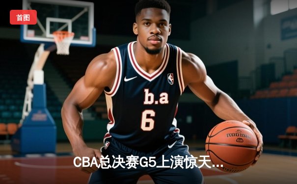 CBA总决赛G5上演惊天逆转 辽宁本钢加时险胜广东宏远卫冕成功