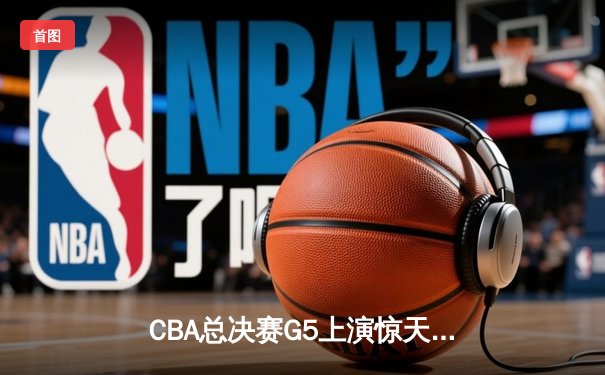 CBA总决赛G5上演惊天逆转 辽宁本钢加时险胜广东宏远卫冕成功